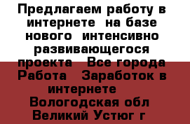 Предлагаем работу в интернете, на базе нового, интенсивно-развивающегося проекта - Все города Работа » Заработок в интернете   . Вологодская обл.,Великий Устюг г.